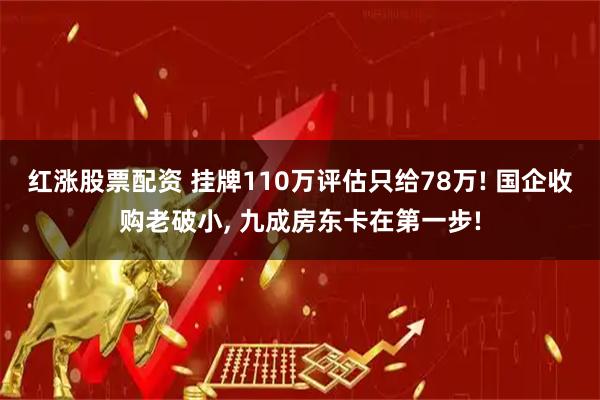 红涨股票配资 挂牌110万评估只给78万! 国企收购老破小, 九成房东卡在第一步!