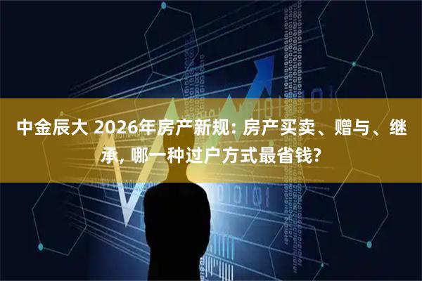中金辰大 2026年房产新规: 房产买卖、赠与、继承, 哪一种过户方式最省钱?