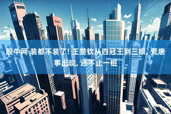 股牛网 装都不装了! 王楚钦从四冠王到三银, 荒唐事出现, 还不止一桩
