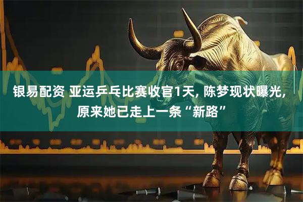 银易配资 亚运乒乓比赛收官1天, 陈梦现状曝光, 原来她已走上一条“新路”