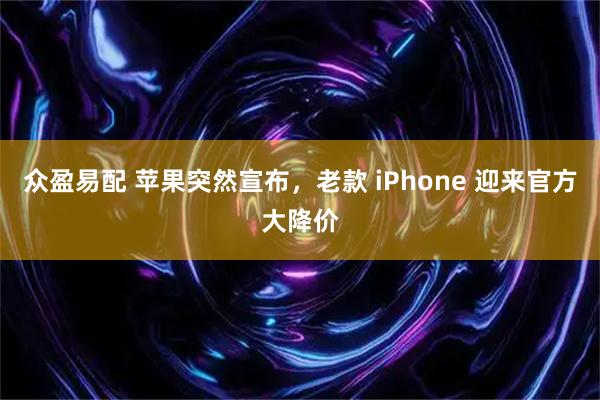 众盈易配 苹果突然宣布，老款 iPhone 迎来官方大降价