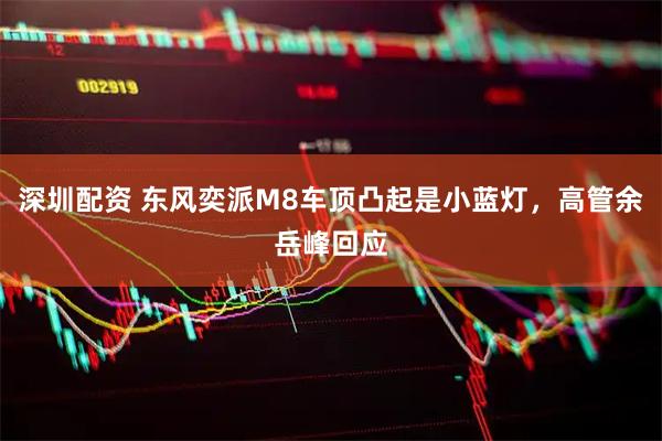 深圳配资 东风奕派M8车顶凸起是小蓝灯，高管余岳峰回应