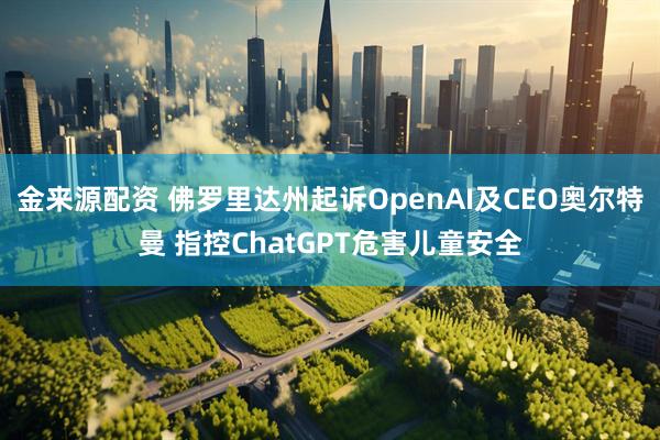 金来源配资 佛罗里达州起诉OpenAI及CEO奥尔特曼 指控ChatGPT危害儿童安全