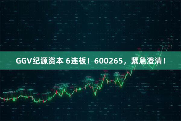 GGV纪源资本 6连板！600265，紧急澄清！