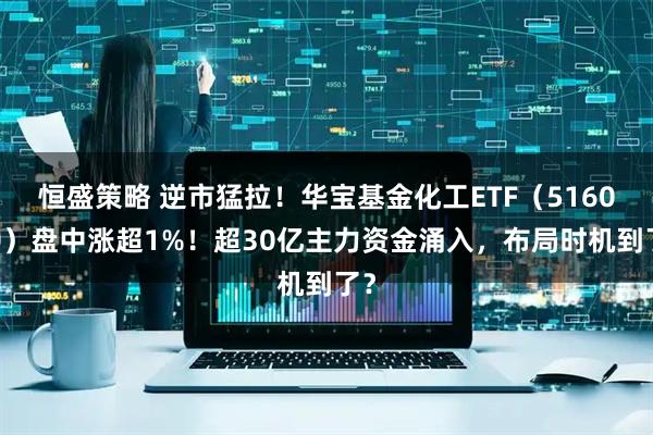 恒盛策略 逆市猛拉！华宝基金化工ETF（516020）盘中涨超1%！超30亿主力资金涌入，布局时机到了？