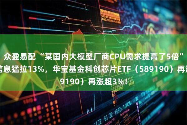 众盈易配 “某国内大模型厂商CPU需求提高了5倍”，海光信息猛拉13%，华宝基金科创芯片ETF（589190）再涨超3%！