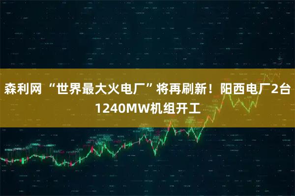 森利网 “世界最大火电厂”将再刷新！阳西电厂2台1240MW机组开工