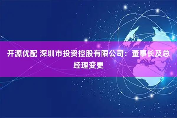 开源优配 深圳市投资控股有限公司：董事长及总经理变更