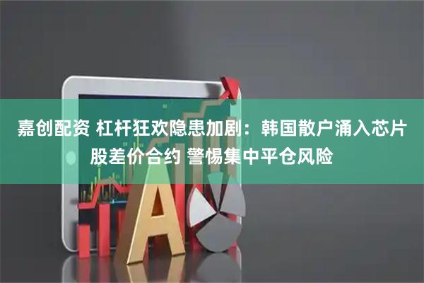嘉创配资 杠杆狂欢隐患加剧：韩国散户涌入芯片股差价合约 警惕集中平仓风险