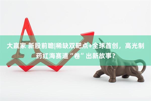 大赢家 新股前瞻|稀缺双靶点+全球首创，高光制药红海赛道“卷”出新故事？