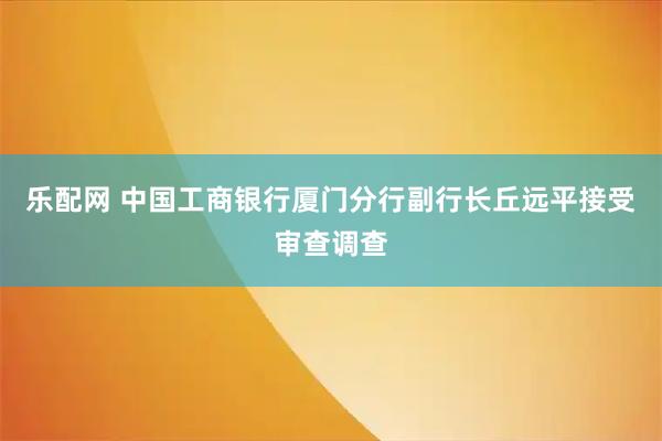 乐配网 中国工商银行厦门分行副行长丘远平接受审查调查