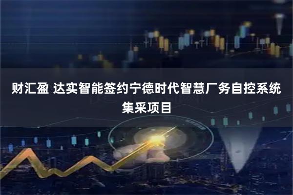 财汇盈 达实智能签约宁德时代智慧厂务自控系统集采项目