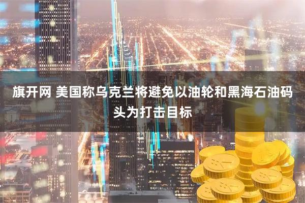 旗开网 美国称乌克兰将避免以油轮和黑海石油码头为打击目标