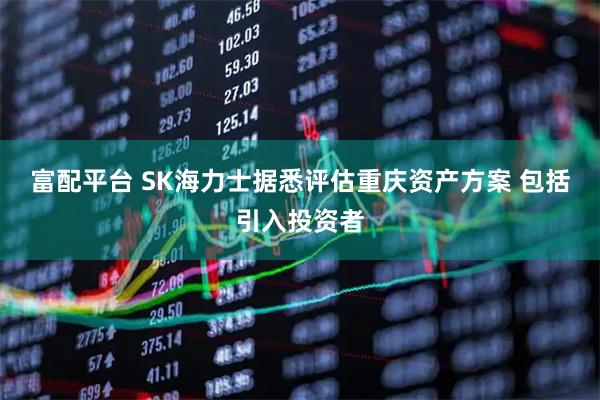 富配平台 SK海力士据悉评估重庆资产方案 包括引入投资者