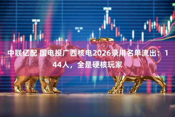 中联亿配 国电投广西核电2026录用名单流出：144人，全是硬核玩家